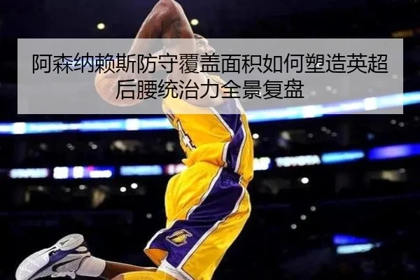 阿森纳赖斯防守覆盖面积如何塑造英超后腰统治力全景复盘