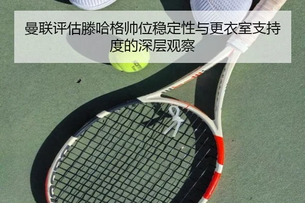 曼联评估滕哈格帅位稳定性与更衣室支持度的深层观察