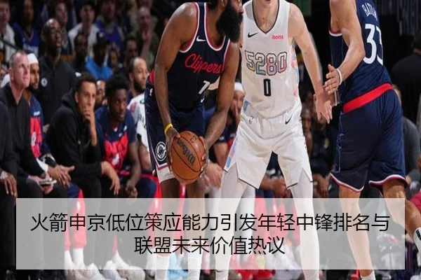 火箭申京低位策应能力引发年轻中锋排名与联盟未来价值热议