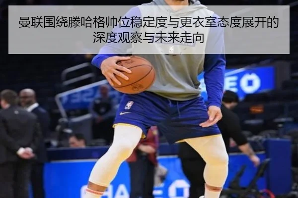 曼联围绕滕哈格帅位稳定度与更衣室态度展开的深度观察与未来走向（kaiyun）