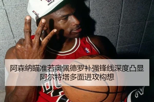 阿森纳瞄准若奥佩德罗补强锋线深度凸显阿尔特塔多面进攻构想 | kaiyun